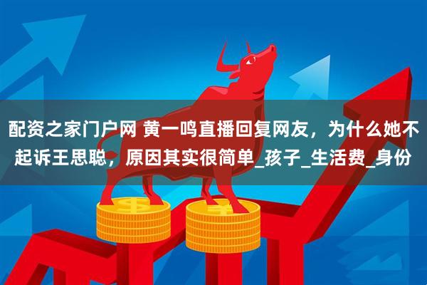 配资之家门户网 黄一鸣直播回复网友，为什么她不起诉王思聪，原因其实很简单_孩子_生活费_身份