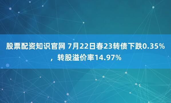 股票配资知识官网 7月22日春23转债下跌0.35%，转股溢价率14.97%