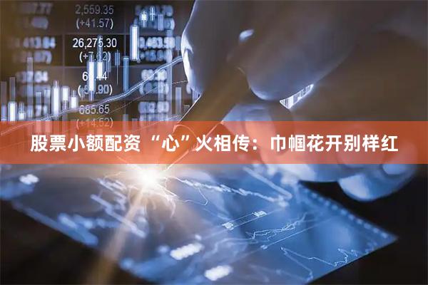 股票小额配资 “心”火相传：巾帼花开别样红