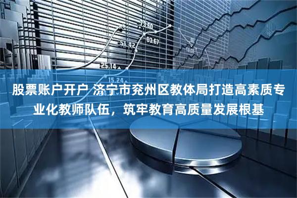 股票账户开户 济宁市兖州区教体局打造高素质专业化教师队伍，筑牢教育高质量发展根基