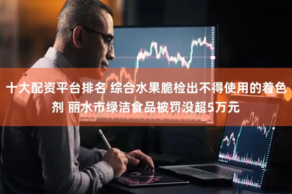 十大配资平台排名 综合水果脆检出不得使用的着色剂 丽水市绿洁食品被罚没超5万元