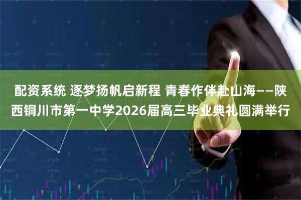 配资系统 逐梦扬帆启新程 青春作伴赴山海——陕西铜川市第一中学2026届高三毕业典礼圆满举行