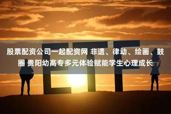 股票配资公司一起配资网 非遗、律动、绘画、鼓圈 贵阳幼高专多元体验赋能学生心理成长