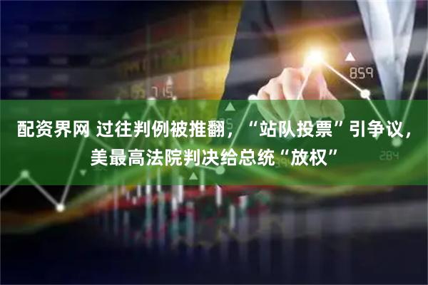 配资界网 过往判例被推翻，“站队投票”引争议，美最高法院判决给总统“放权”