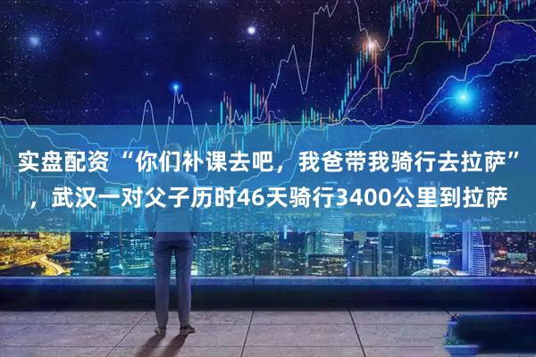 实盘配资 “你们补课去吧，我爸带我骑行去拉萨”，武汉一对父子历时46天骑行3400公里到拉萨
