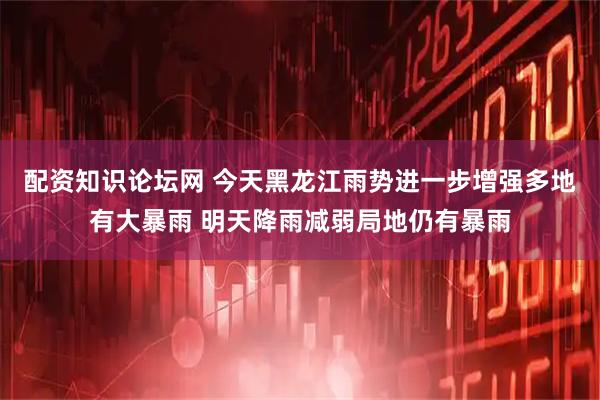 配资知识论坛网 今天黑龙江雨势进一步增强多地有大暴雨 明天降雨减弱局地仍有暴雨